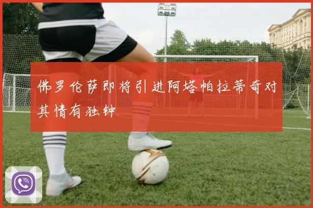 佛罗伦萨即将引进阿塔帕拉蒂奇对其情有独钟