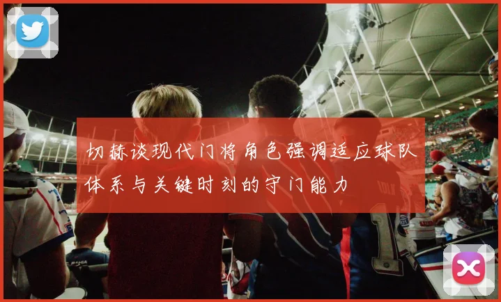 切赫谈现代门将角色强调适应球队体系与关键时刻的守门能力