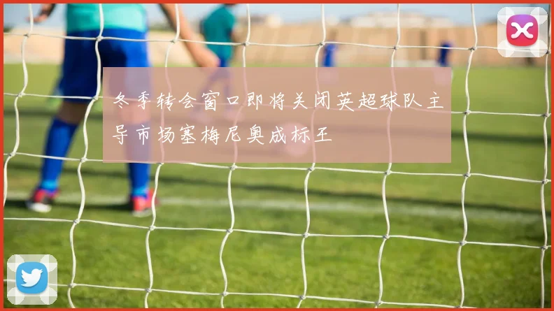 冬季转会窗口即将关闭英超球队主导市场塞梅尼奥成标王