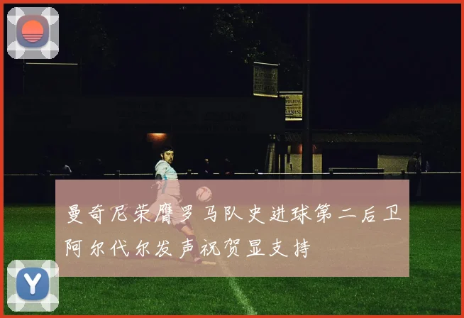 曼奇尼荣膺罗马队史进球第二后卫阿尔代尔发声祝贺显支持