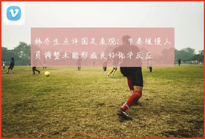 韩乔生点评国足表现：节奏缓慢人员调整未能形成良好化学反应