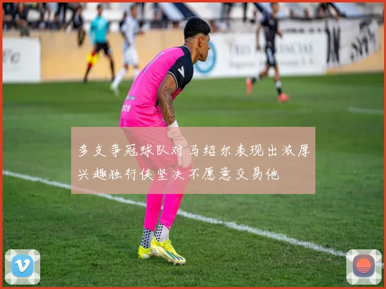 多支争冠球队对马绍尔表现出浓厚兴趣独行侠坚决不愿意交易他