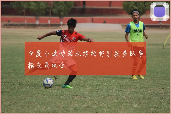 今夏小波特若未续约将引发多队争抢交易机会