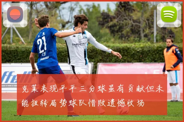 克莱表现平平三分球虽有贡献但未能扭转局势球队惜败遗憾收场