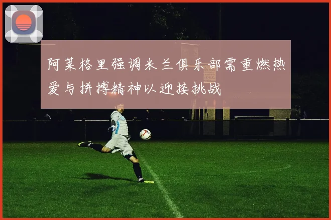 阿莱格里强调米兰俱乐部需重燃热爱与拼搏精神以迎接挑战
