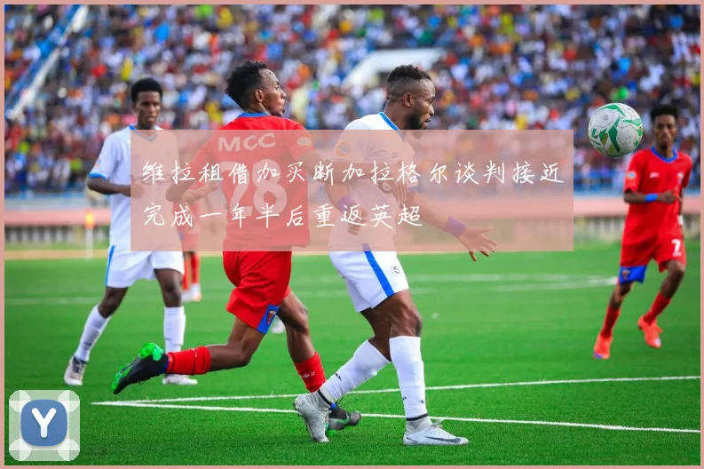 维拉租借加买断加拉格尔谈判接近完成一年半后重返英超
